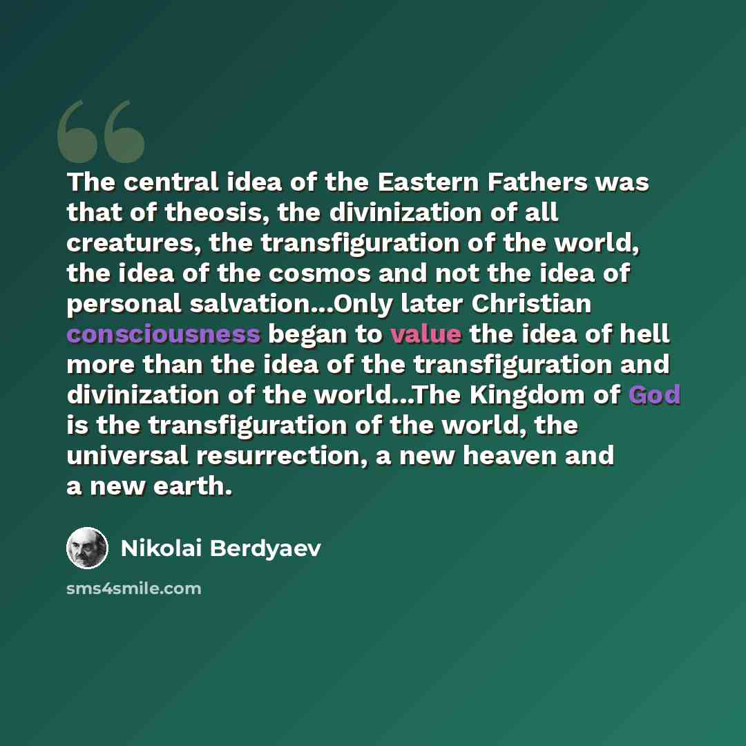 “The central idea of the Eastern Fathers was that of theosis, the divinization of all creatures, the transfiguration of the world, the idea of the cosmos and not the idea of personal salvation...Only later Christian consciousness began to value the idea of hell more than the idea of the…” quote by Nikolai Berdyaev