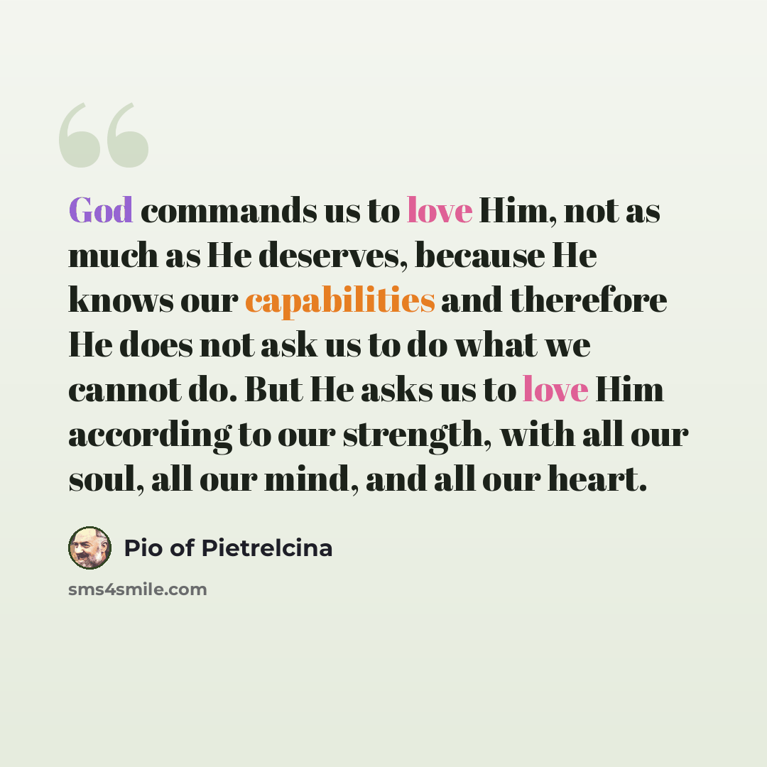 “God commands us to love Him, not as much as He deserves, because He knows our capabilities and therefore He does not ask us to do what we cannot do. But He asks us to love Him according to our strength, with all our soul, all our mind, and all our heart.” quote by Pio of Pietrelcina