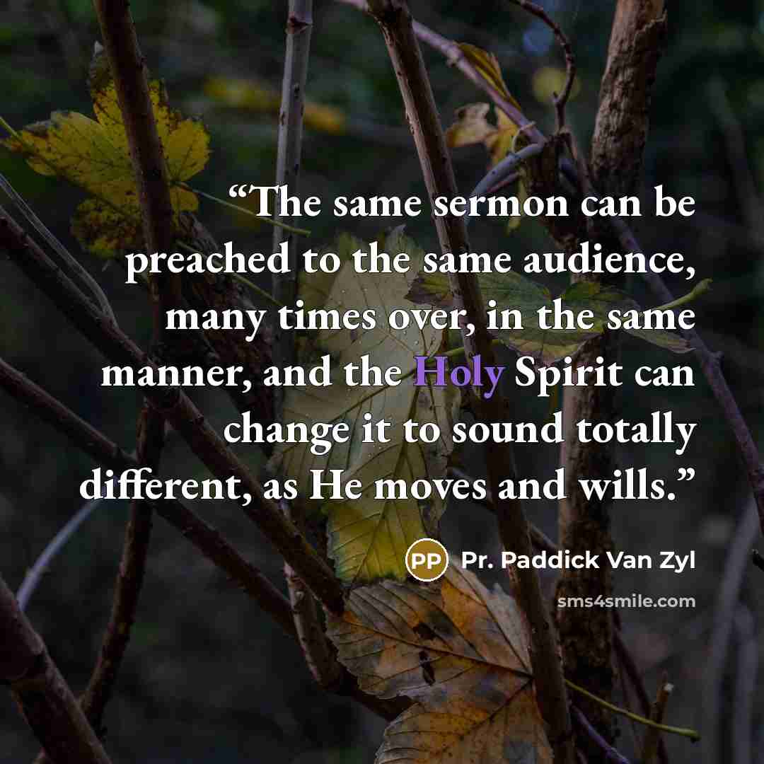 “The same sermon can be preached to the same audience, many times over, in the same manner, and the Holy Spirit can change it to sound totally different, as He moves and wills.” quote by Pr. Paddick Van Zyl