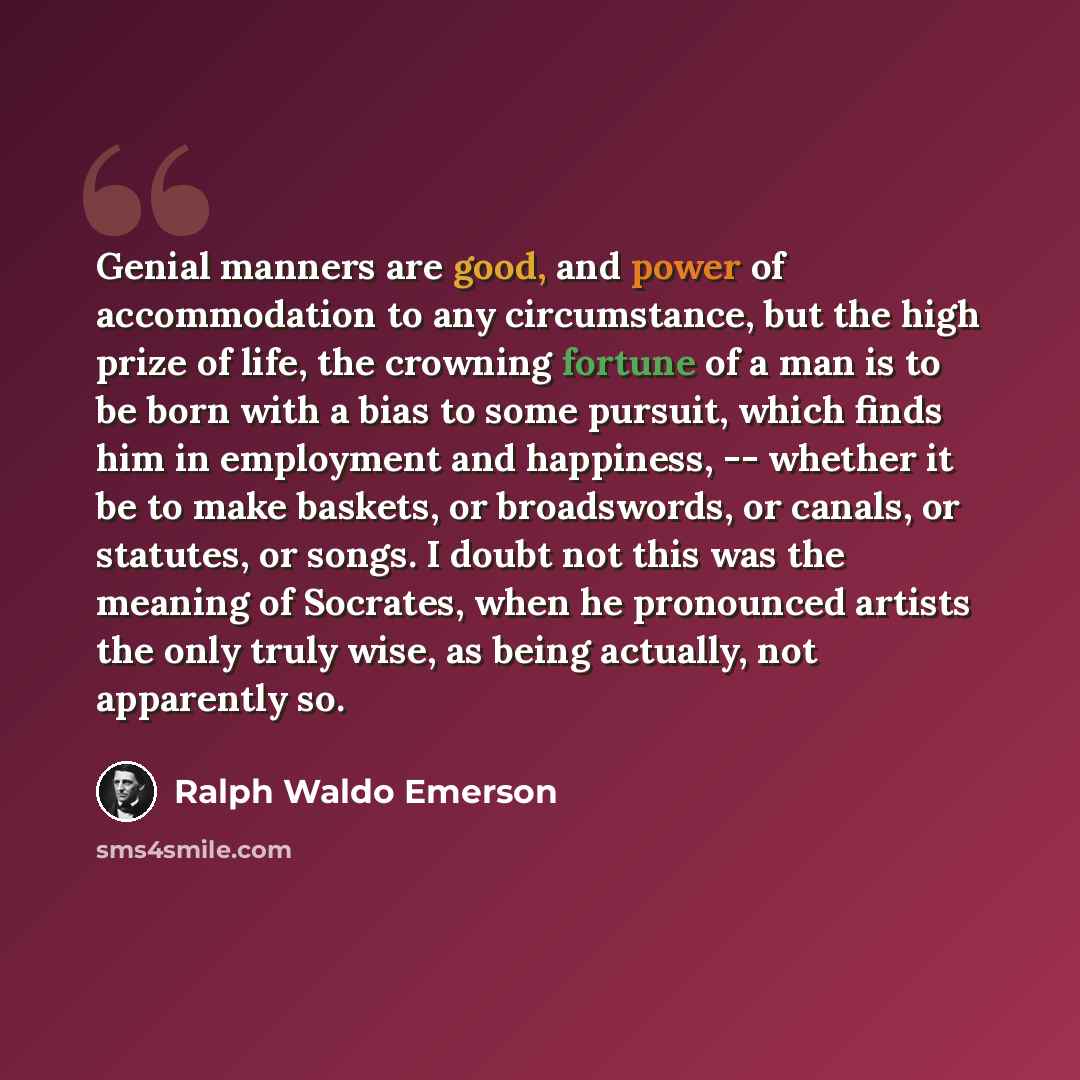 “Genial manners are good, and power of accommodation to any circumstance, but the high prize of life, the crowning fortune of a man is to be born with a bias to some pursuit, which finds him in employment and happiness, -- whether it be to make baskets, or broadswords, or canals, or statutes, or…” quote by Ralph Waldo Emerson