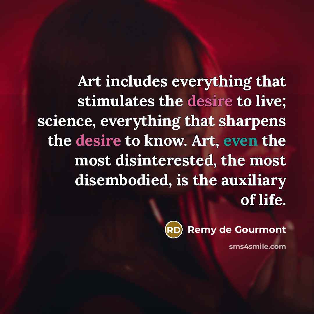 “Art includes everything that stimulates the desire to live; science, everything that sharpens the desire to know. Art, even the most disinterested, the most disembodied, is the auxiliary of life.” quote by Remy de Gourmont