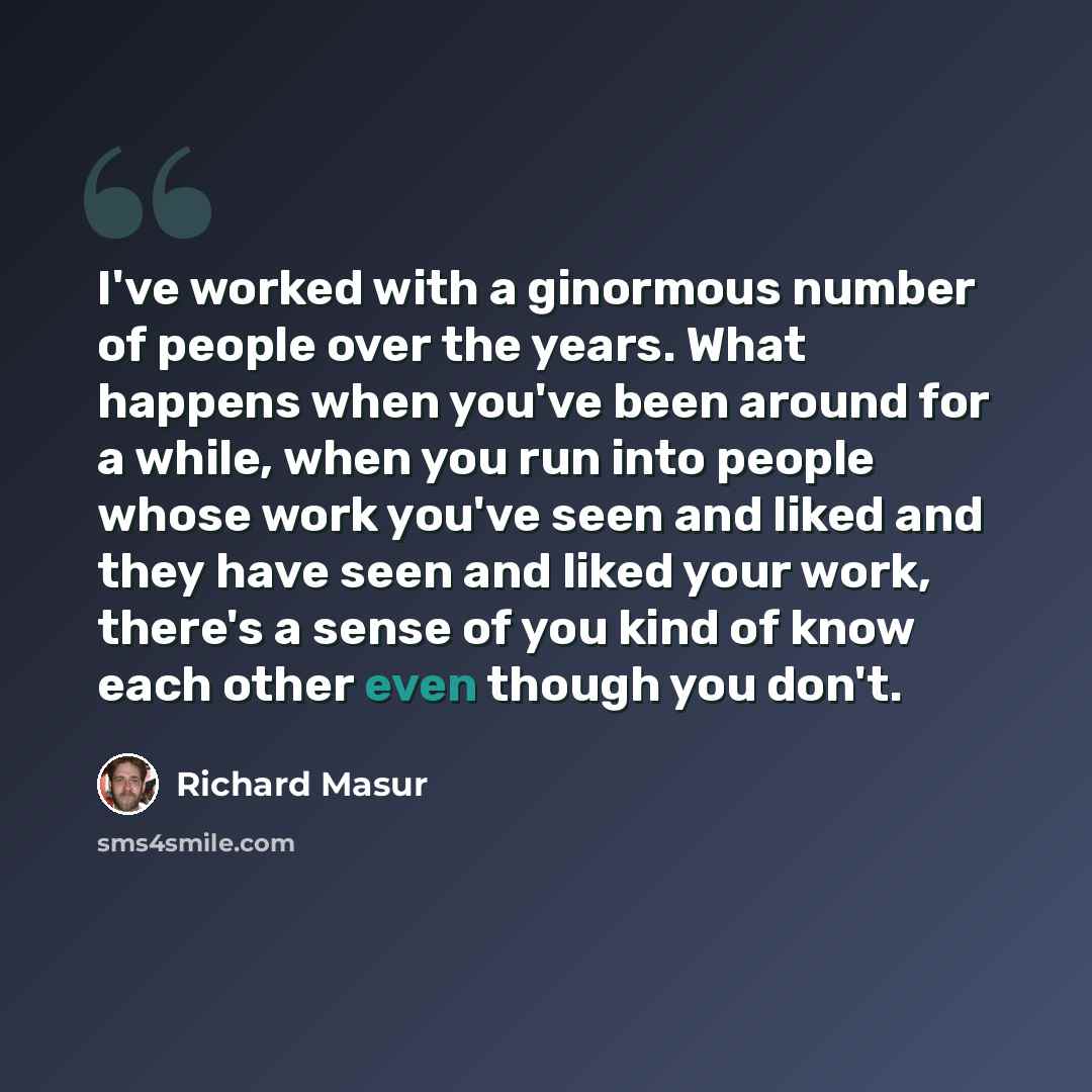 “I've worked with a ginormous number of people over the years. What happens when you've been around for a while, when you run into people whose work you've seen and liked and they have seen and liked your work, there's a sense of you kind of know each other even though you don't.” quote by Richard Masur
