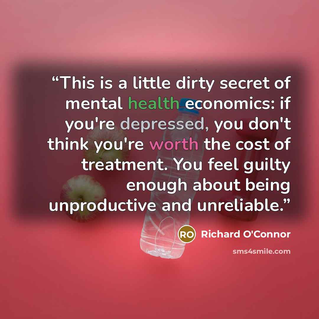 “This is a little dirty secret of mental health economics: if you're depressed, you don't think you're worth the cost of treatment. You feel guilty enough about being unproductive and unreliable.” quote by Richard O'Connor