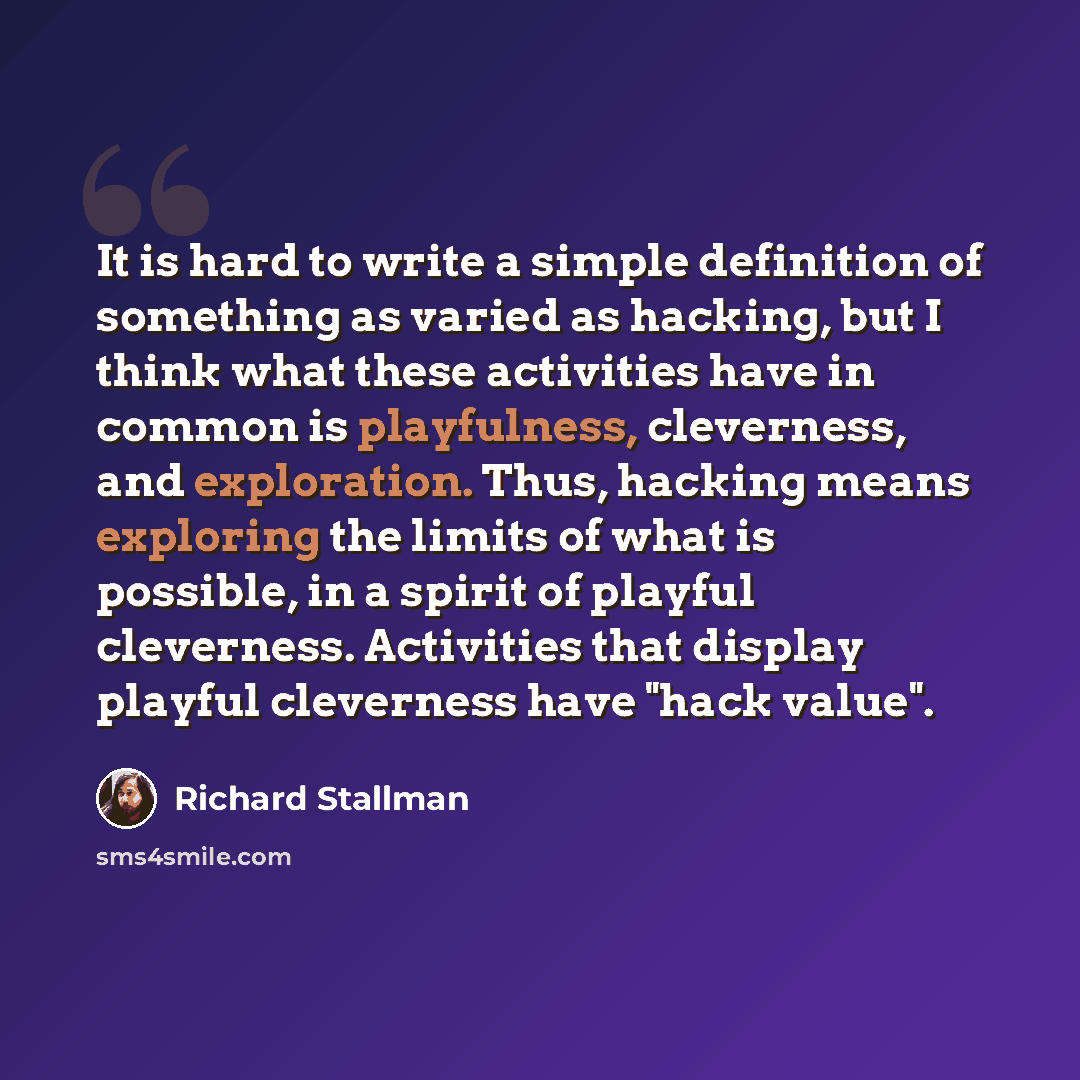 “It is hard to write a simple definition of something as varied as hacking, but I think what these activities have in common is playfulness, cleverness, and exploration. Thus, hacking means exploring the limits of what is possible, in a spirit of playful cleverness. Activities that display playful…” quote by Richard Stallman