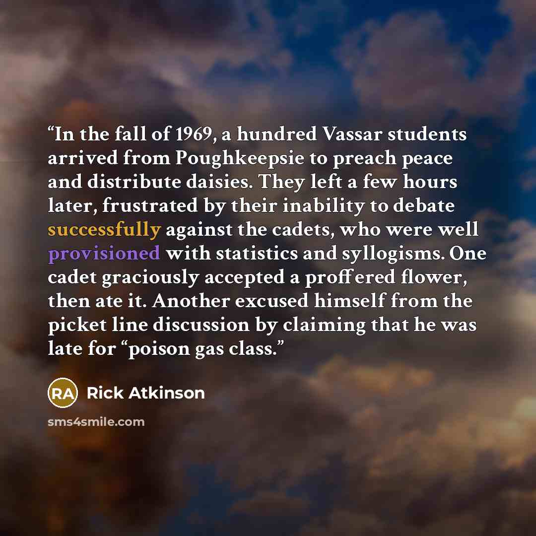 “In the fall of 1969, a hundred Vassar students arrived from Poughkeepsie to preach peace and distribute daisies. They left a few hours later, frustrated by their inability to debate successfully against the cadets, who were well provisioned with statistics and syllogisms. One cadet graciously…” quote by Rick Atkinson