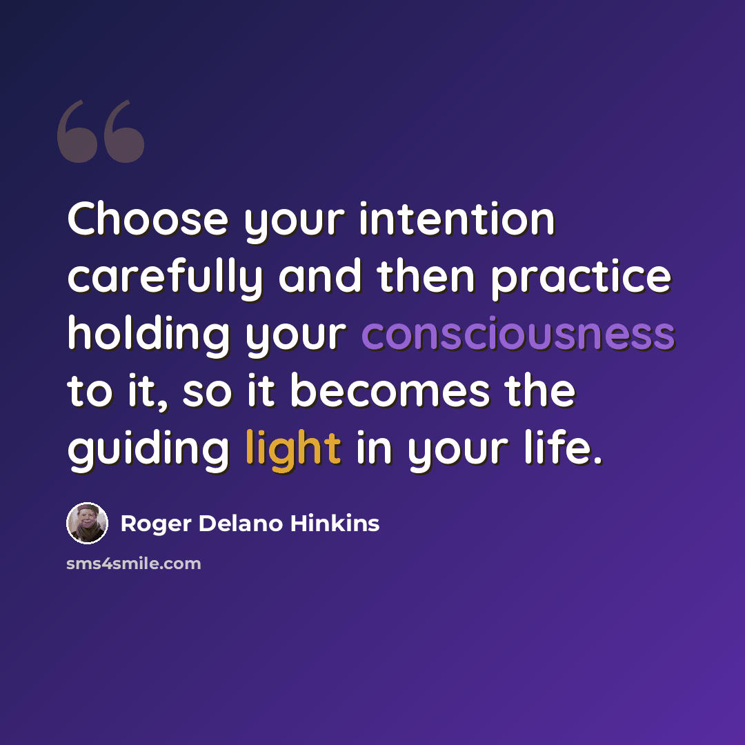 “Choose your intention carefully and then practice holding your consciousness to it, so it becomes the guiding light in your life.” quote by Roger Delano Hinkins