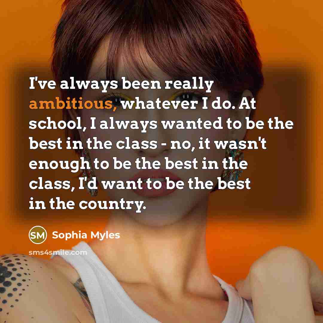 “I've always been really ambitious, whatever I do. At school, I always wanted to be the best in the class - no, it wasn't enough to be the best in the class, I'd want to be the best in the country.” quote by Sophia Myles