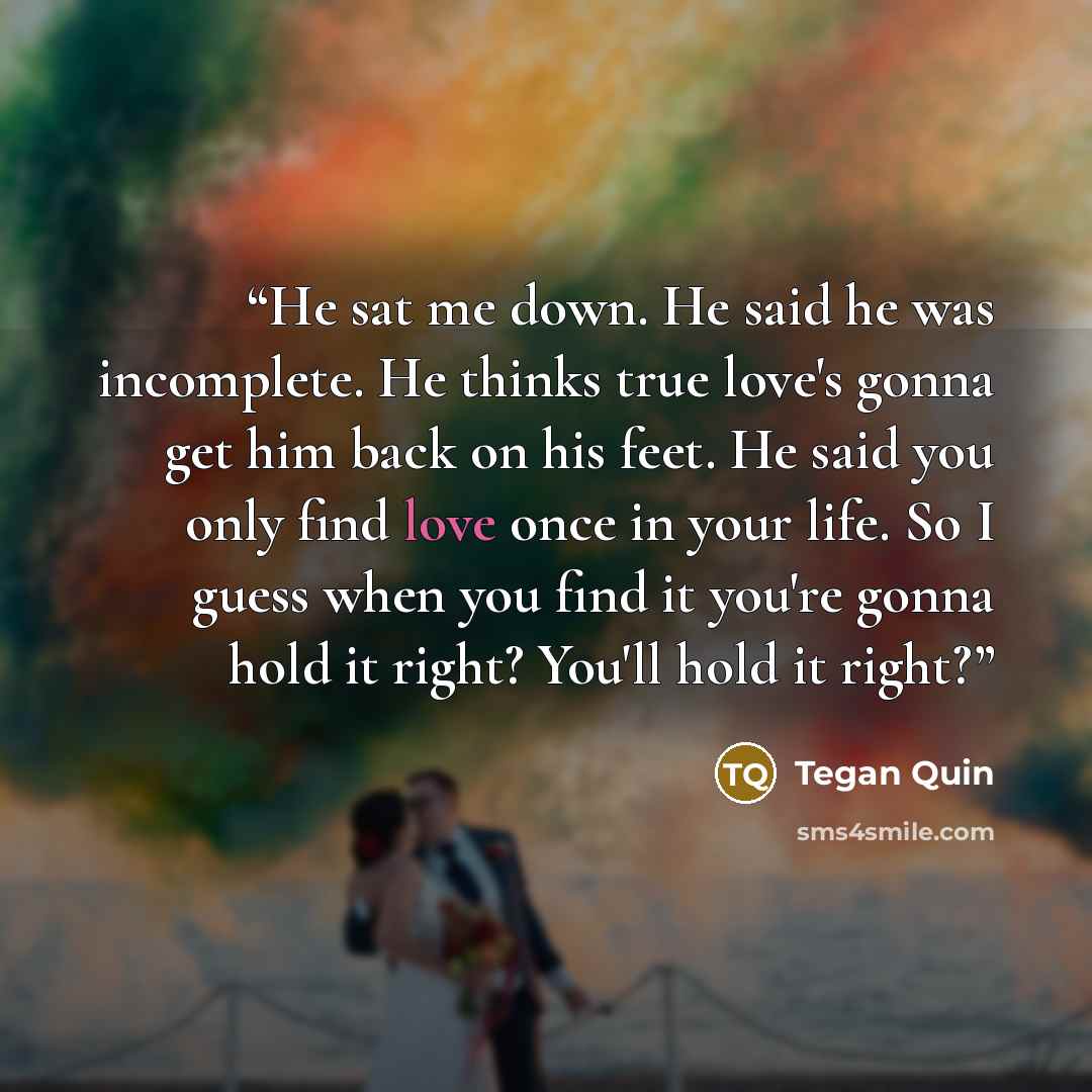 “He sat me down. He said he was incomplete. He thinks true love's gonna get him back on his feet. He said you only find love once in your life. So I guess when you find it you're gonna hold it right? You'll hold it right?” quote by Tegan Quin