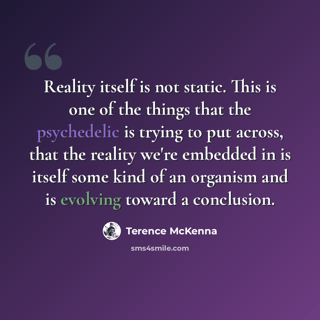 “Reality itself is not static. This is one of the things that the psychedelic is trying to put across, that the reality we're embedded in is itself some kind of an organism and is evolving toward a conclusion.” quote by Terence McKenna