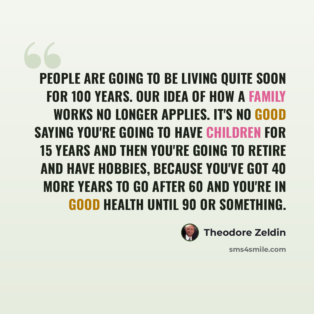 “People are going to be living quite soon for 100 years. Our idea of how a family works no longer applies. It's no good saying you're going to have children for 15 years and then you're going to retire and have hobbies, because you've got 40 more years to go after 60 and you're in good health until…” quote by Theodore Zeldin