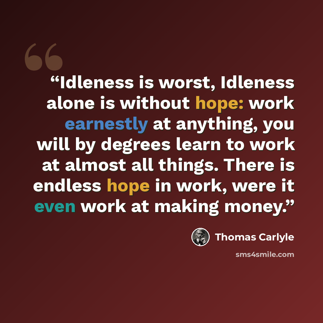 “Idleness is worst, Idleness alone is without hope: work earnestly at anything, you will by degrees learn to work at almost all things. There is endless hope in work, were it even work at making money.” quote by Thomas Carlyle