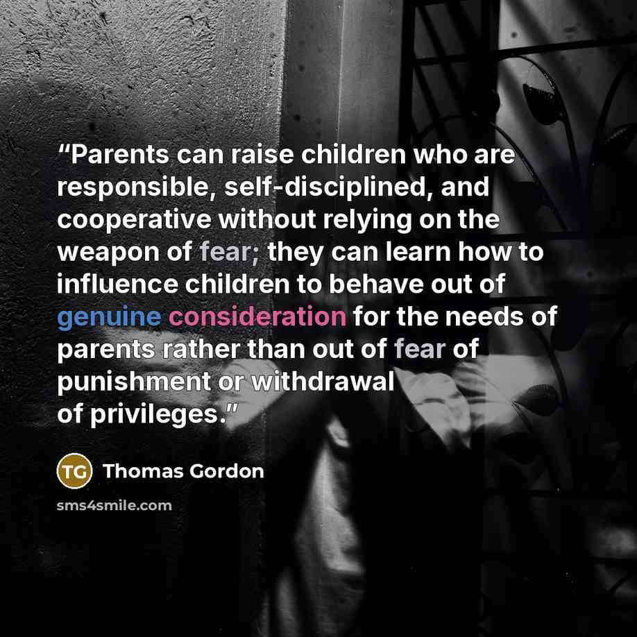 “Parents can raise children who are responsible, self-disciplined, and cooperative without relying on the weapon of fear; they can learn how to influence children to behave out of genuine consideration for the needs of parents rather than out of fear of punishment or withdrawal of privileges.” quote by Thomas Gordon