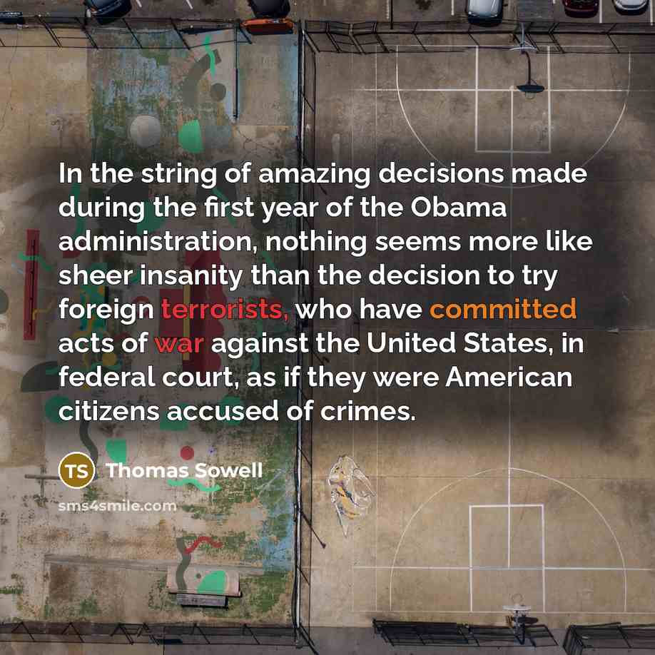 “In the string of amazing decisions made during the first year of the Obama administration, nothing seems more like sheer insanity than the decision to try foreign terrorists, who have committed acts of war against the United States, in federal court, as if they were American citizens accused of…” quote by Thomas Sowell