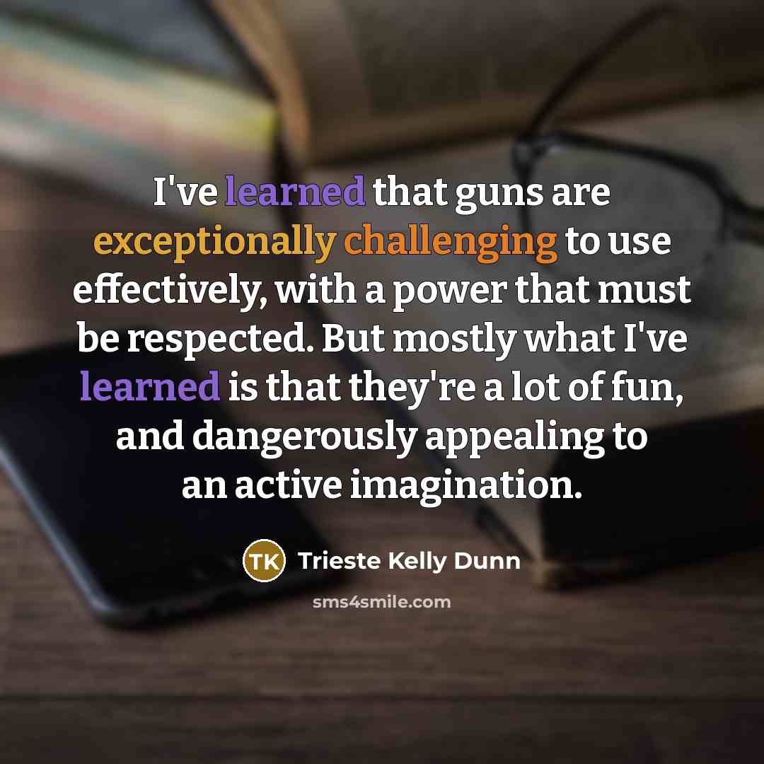 “I've learned that guns are exceptionally challenging to use effectively, with a power that must be respected. But mostly what I've learned is that they're a lot of fun, and dangerously appealing to an active imagination.” quote by Trieste Kelly Dunn