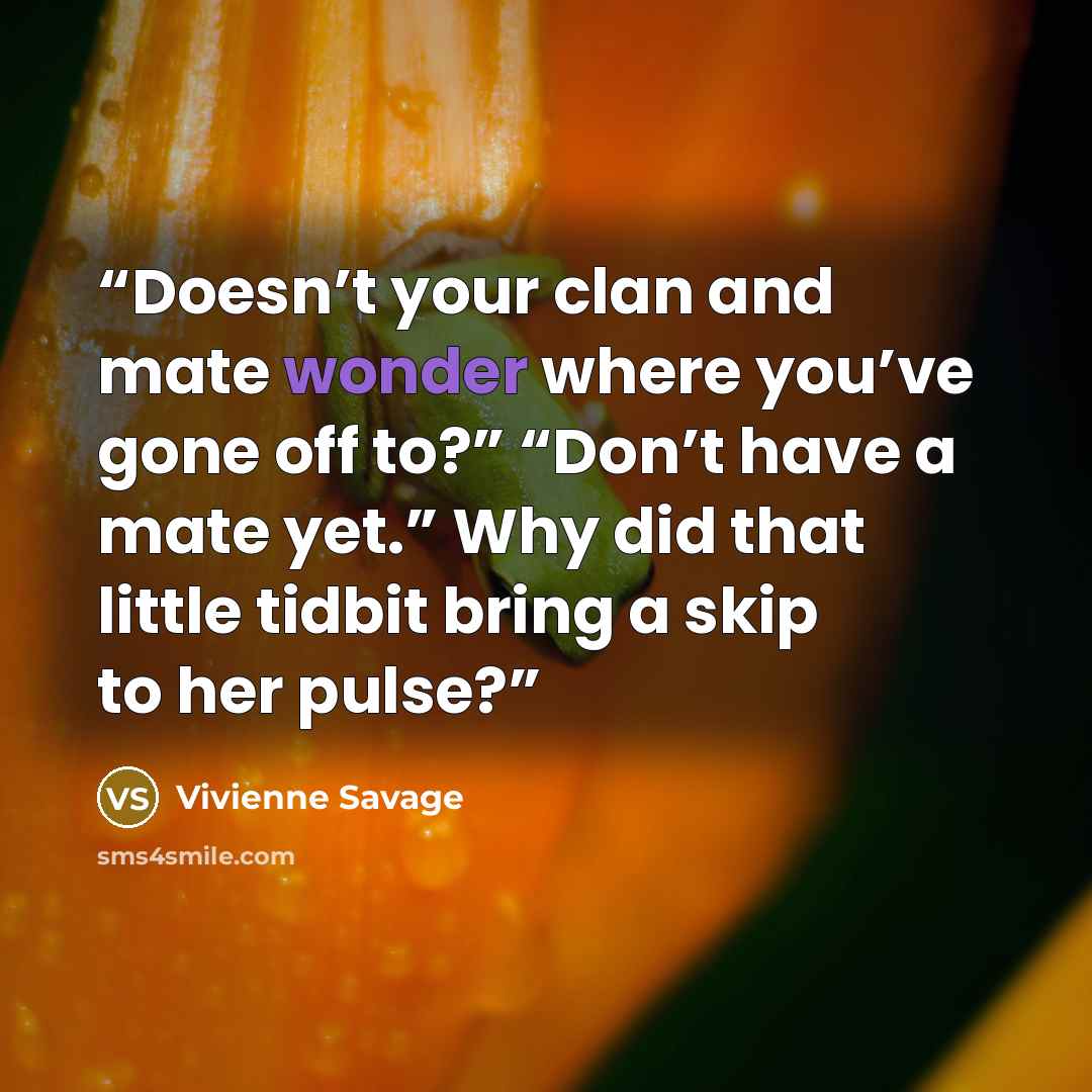 “Doesn’t your clan and mate wonder where you’ve gone off to?” “Don’t have a mate yet.” Why did that little tidbit bring a skip to her pulse?” quote by Vivienne Savage