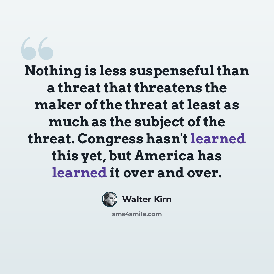 “Nothing is less suspenseful than a threat that threatens the maker of the threat at least as much as the subject of the threat. Congress hasn't learned this yet, but America has learned it over and over.” quote by Walter Kirn