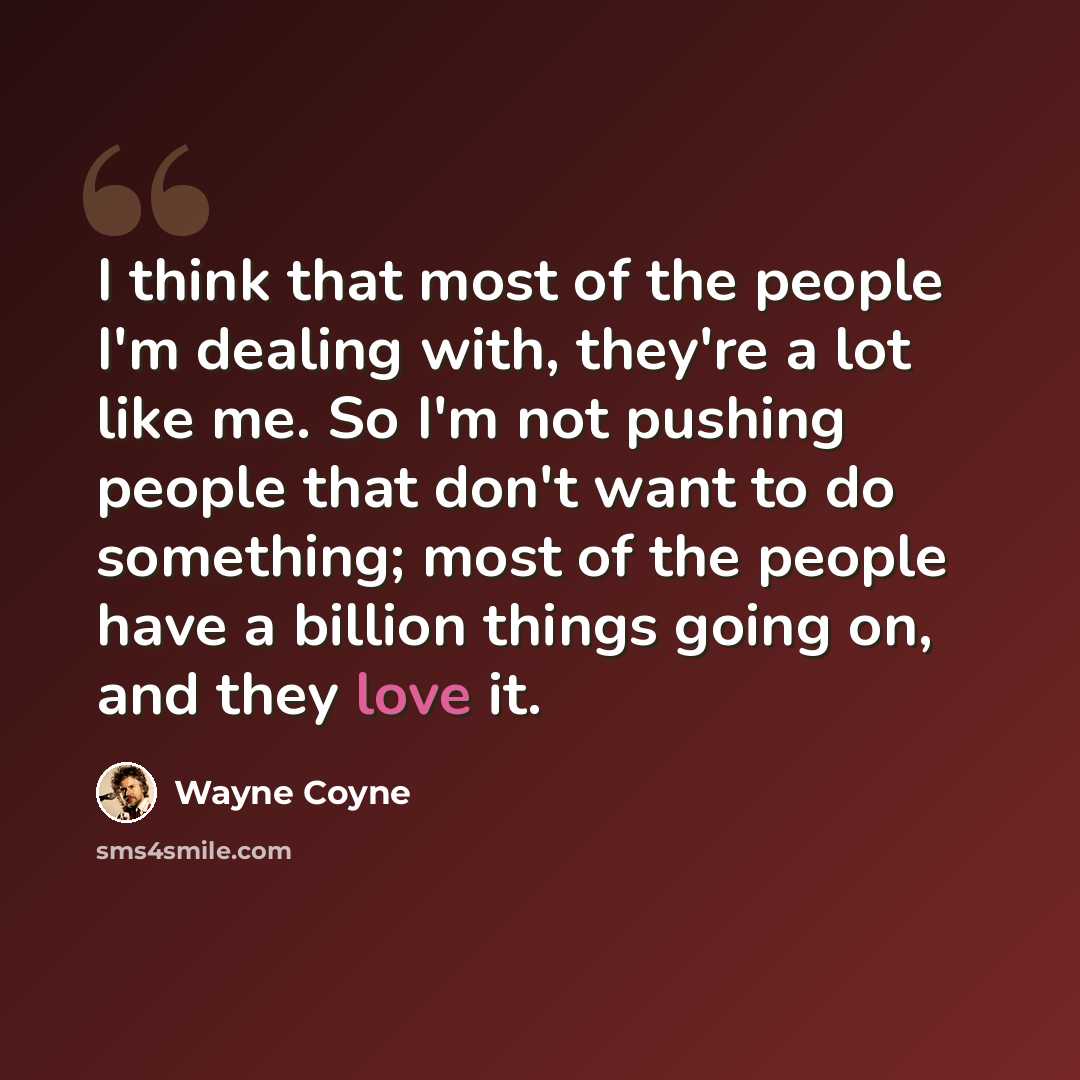 “I think that most of the people I'm dealing with, they're a lot like me. So I'm not pushing people that don't want to do something; most of the people have a billion things going on, and they love it.” quote by Wayne Coyne