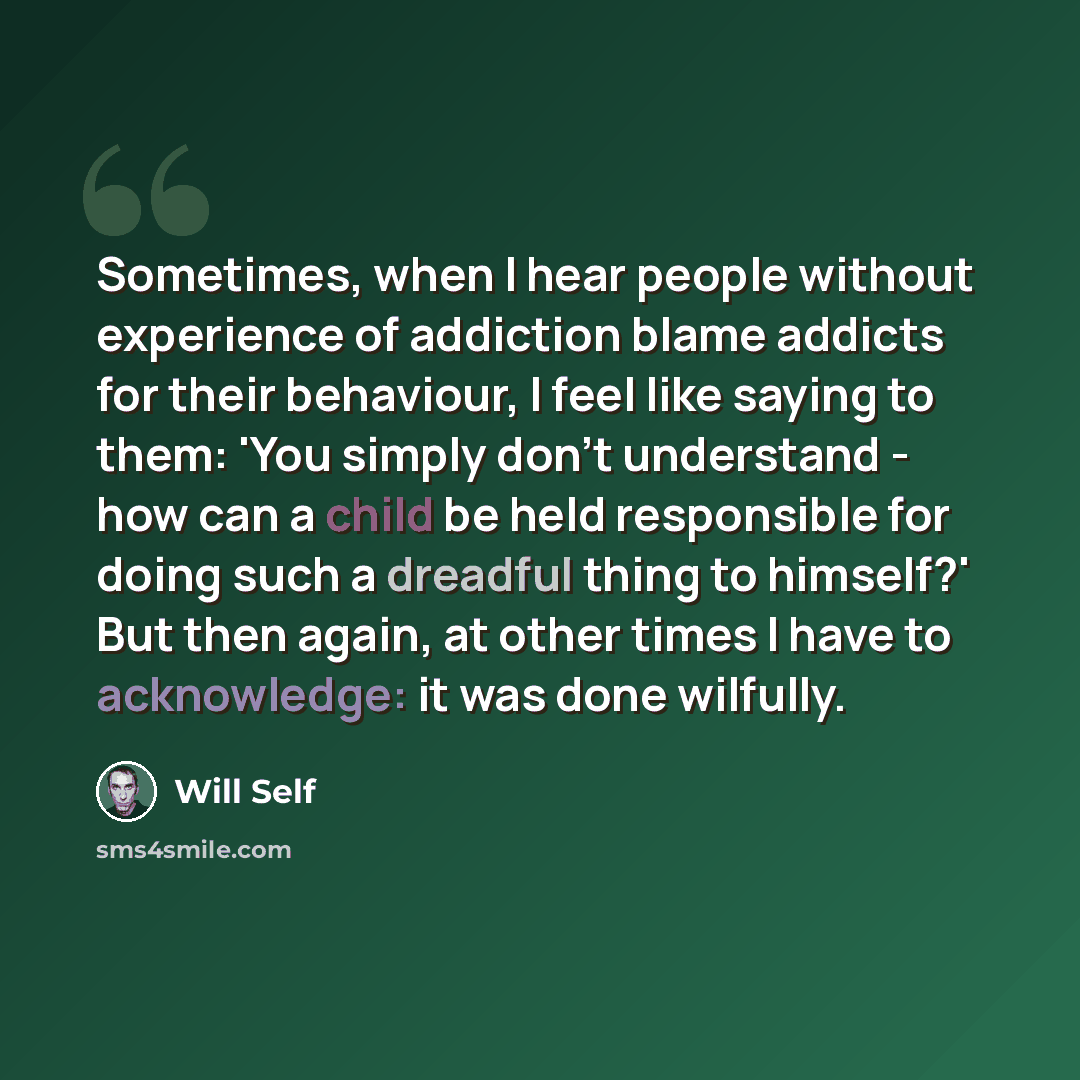 “Sometimes, when I hear people without experience of addiction blame addicts for their behaviour, I feel like saying to them: 'You simply don't understand - how can a child be held responsible for doing such a dreadful thing to himself?' But then again, at other times I have to acknowledge: it was…” quote by Will Self