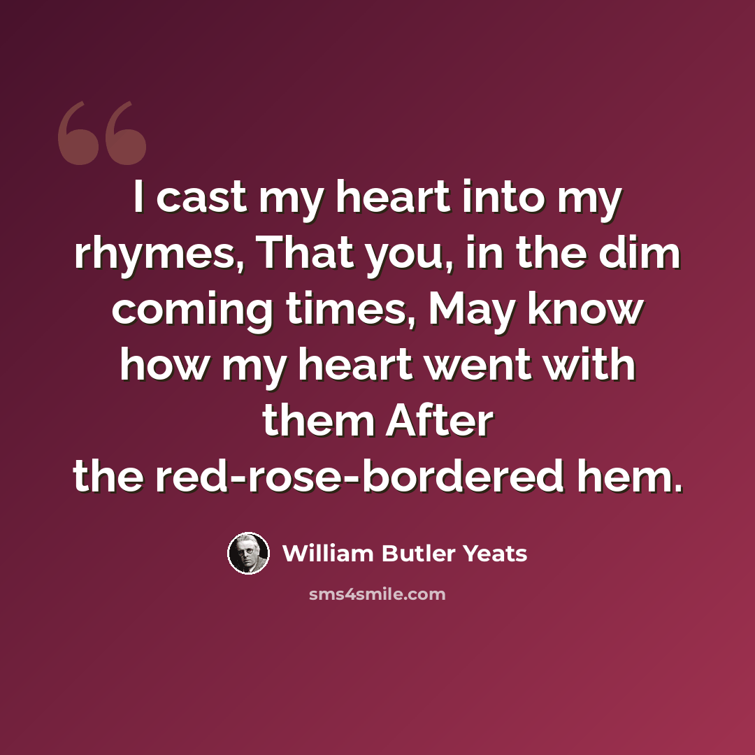 “I cast my heart into my rhymes, That you, in the dim coming times, May know how my heart went with them After the red-rose-bordered hem.” quote by William Butler Yeats