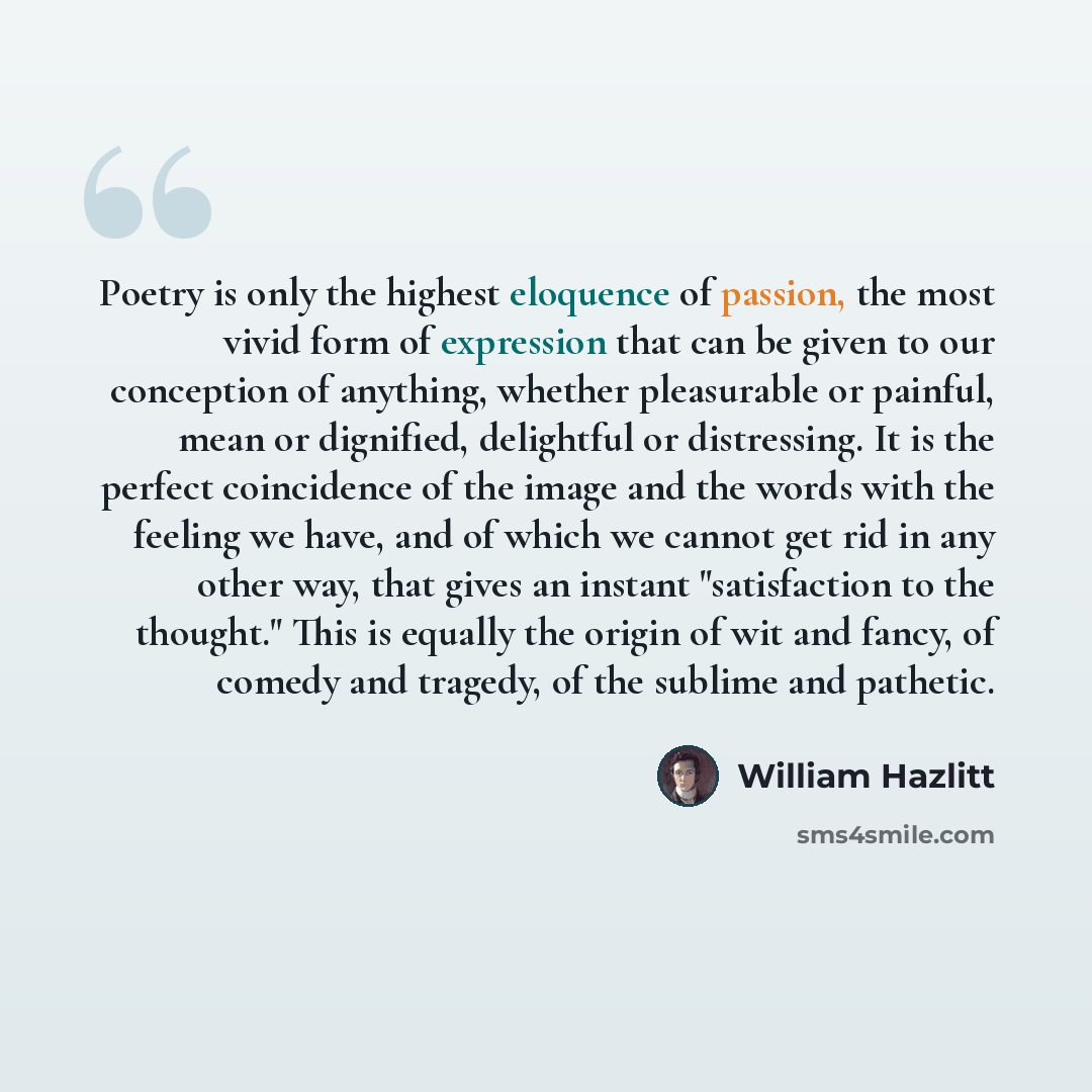 “Poetry is only the highest eloquence of passion, the most vivid form of expression that can be given to our conception of anything, whether pleasurable or painful, mean or dignified, delightful or distressing. It is the perfect coincidence of the image and the words with the feeling we have, and…” quote by William Hazlitt