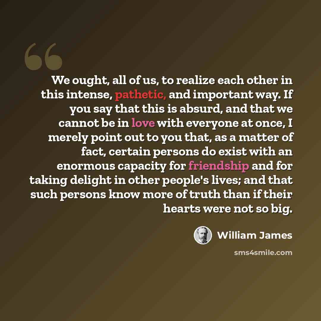 “We ought, all of us, to realize each other in this intense, pathetic, and important way. If you say that this is absurd, and that we cannot be in love with everyone at once, I merely point out to you that, as a matter of fact, certain persons do exist with an enormous capacity for friendship and…” quote by William James