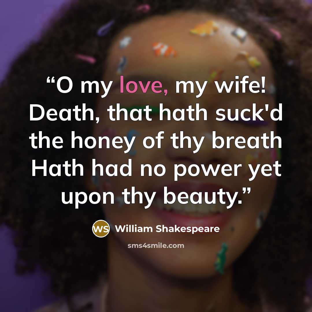 “O my love, my wife! Death, that hath suck'd the honey of thy breath Hath had no power yet upon thy beauty.” quote by William Shakespeare