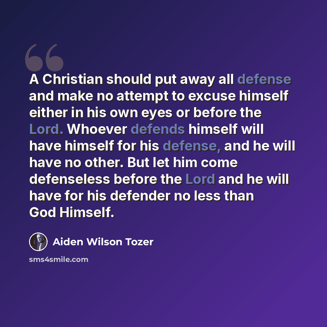 “A Christian should put away all defense and make no attempt to excuse himself either in his own eyes or before the Lord. Whoever defends himself will have himself for his defense, and he will have no other. But let him come defenseless before the Lord and he will have for his defender no less than…” quote by Aiden Wilson Tozer