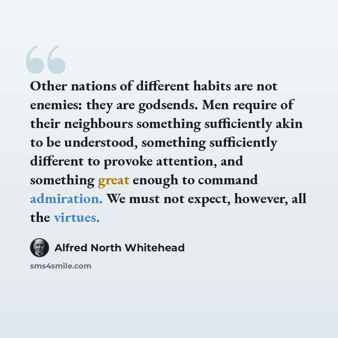 “Other nations of different habits are not enemies: they are godsends. Men require of their neighbours something sufficiently akin to be understood, something sufficiently different to provoke attention, and something great enough to command admiration. We must not expect, however, all the virtues.” quote by Alfred North Whitehead