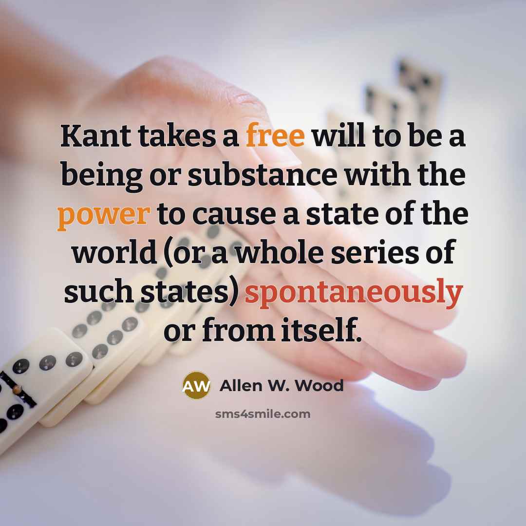 “Kant takes a free will to be a being or substance with the power to cause a state of the world (or a whole series of such states) spontaneously or from itself.” quote by Allen W. Wood