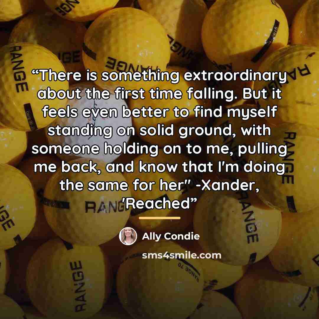 “There is something extraordinary about the first time falling. But it feels even better to find myself standing on solid ground, with someone holding on to me, pulling me back, and know that I'm doing the same for her" -Xander, 'Reached” quote by Ally Condie