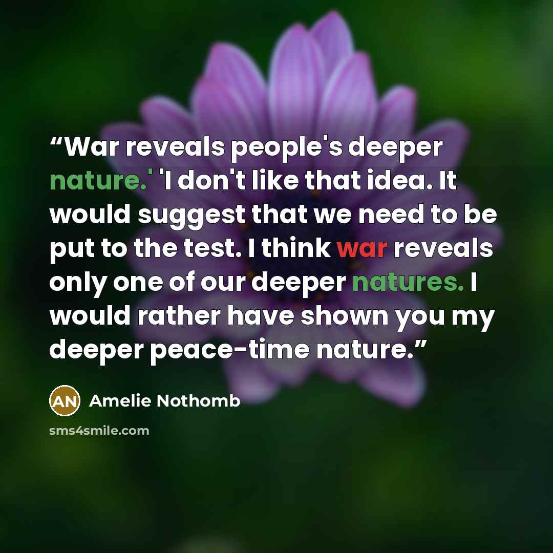 “War reveals people's deeper nature.' 'I don't like that idea. It would suggest that we need to be put to the test. I think war reveals only one of our deeper natures. I would rather have shown you my deeper peace-time nature.” quote by Amélie Nothomb