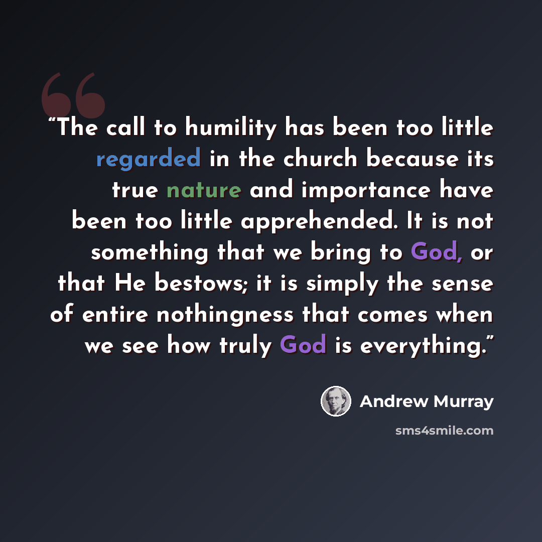 “The call to humility has been too little regarded in the church because its true nature and importance have been too little apprehended. It is not something that we bring to God, or that He bestows; it is simply the sense of entire nothingness that comes when we see how truly God is everything.” quote by Andrew Murray