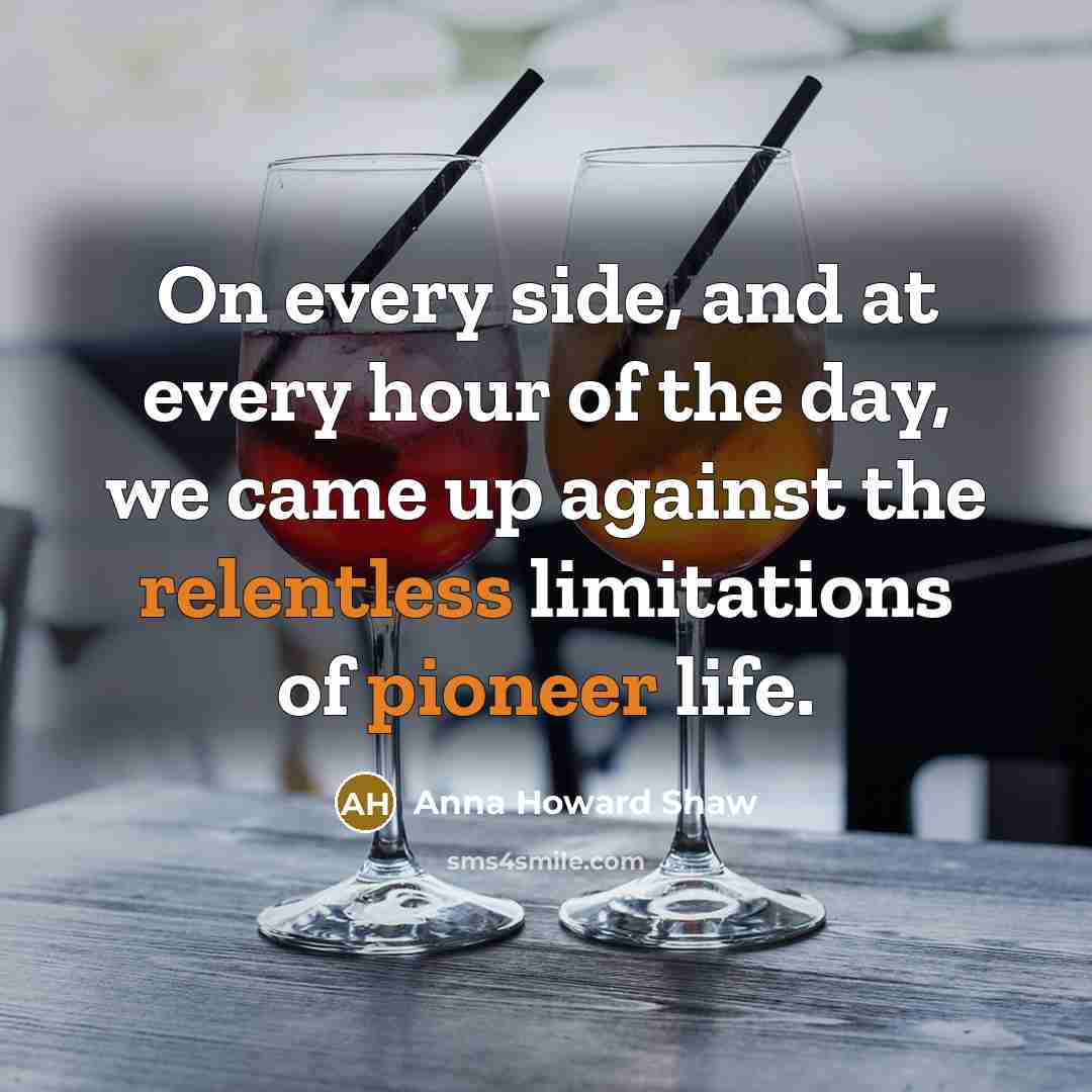 “On every side, and at every hour of the day, we came up against the relentless limitations of pioneer life.” quote by Anna Howard Shaw
