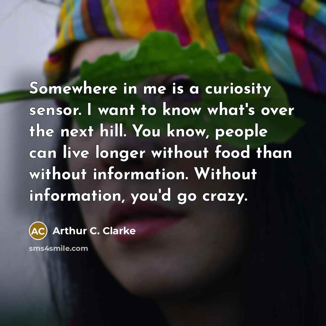 “Somewhere in me is a curiosity sensor. I want to know what's over the next hill. You know, people can live longer without food than without information. Without information, you'd go crazy.” quote by Arthur C. Clarke