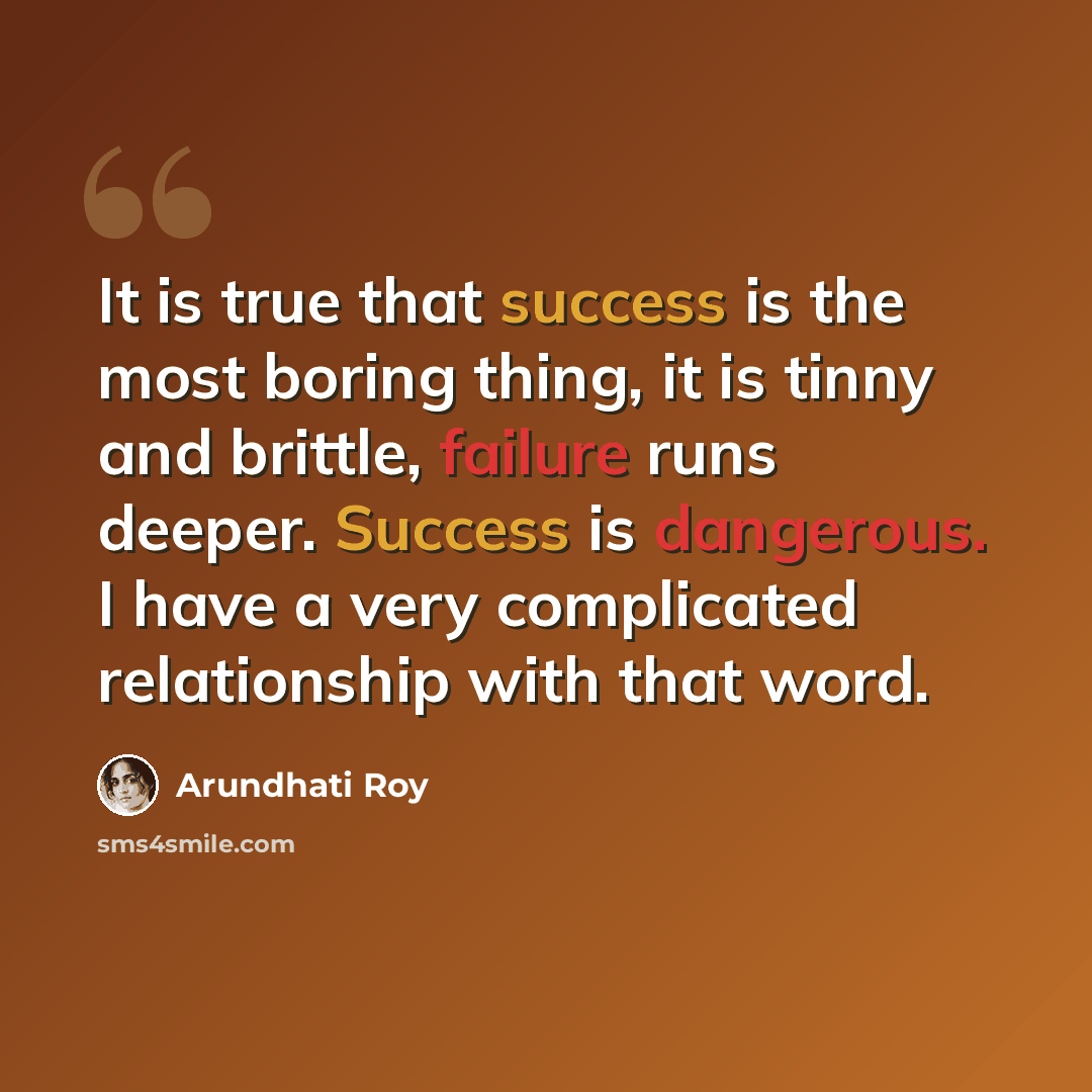 “It is true that success is the most boring thing, it is tinny and brittle, failure runs deeper. Success is dangerous. I have a very complicated relationship with that word.” quote by Arundhati Roy