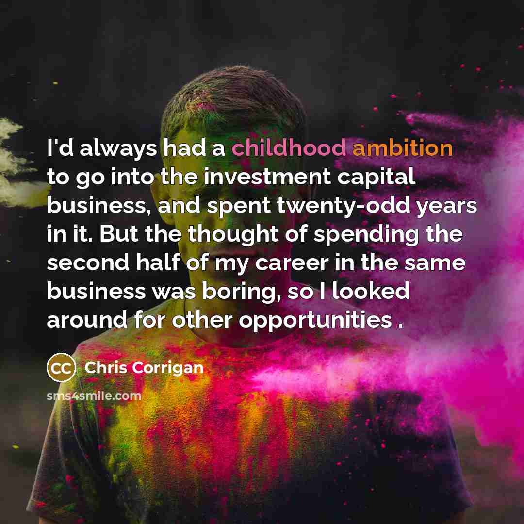 “I'd always had a childhood ambition to go into the investment capital business, and spent twenty-odd years in it. But the thought of spending the second half of my career in the same business was boring, so I looked around for other opportunities .” quote by Chris Corrigan