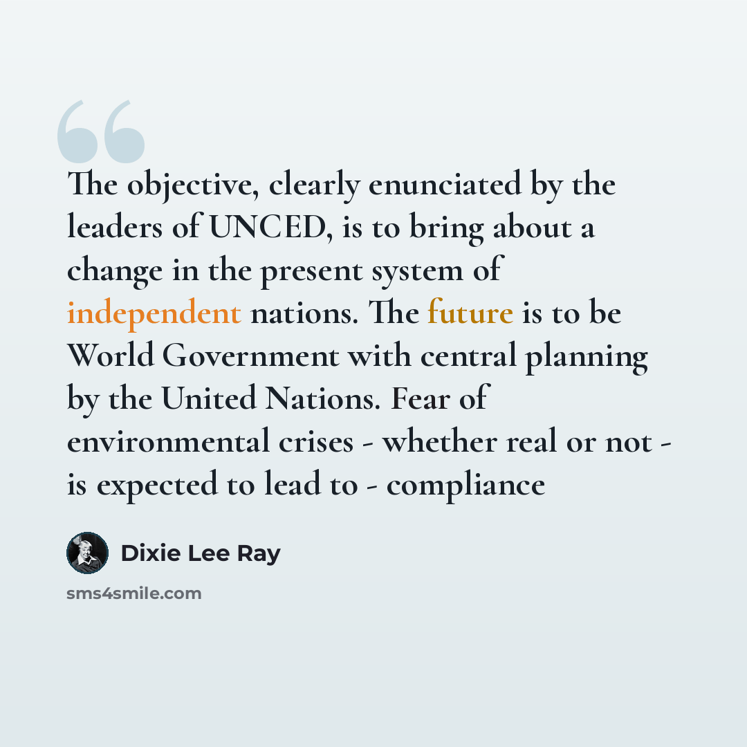 “The objective, clearly enunciated by the leaders of UNCED, is to bring about a change in the present system of independent nations. The future is to be World Government with central planning by the United Nations. Fear of environmental crises - whether real or not - is expected to lead to…” quote by Dixie Lee Ray