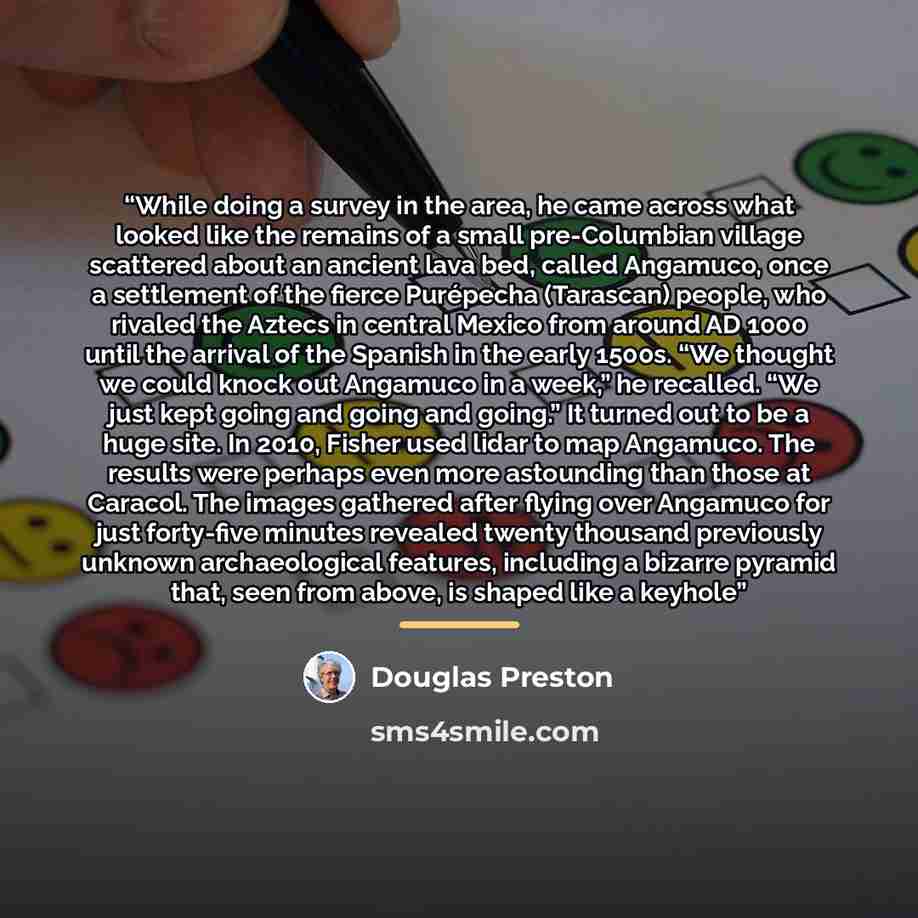 “While doing a survey in the area, he came across what looked like the remains of a small pre-Columbian village scattered about an ancient lava bed, called Angamuco, once a settlement of the fierce Purépecha (Tarascan) people, who rivaled the Aztecs in central Mexico from around AD 1000 until the…” quote by Douglas Preston