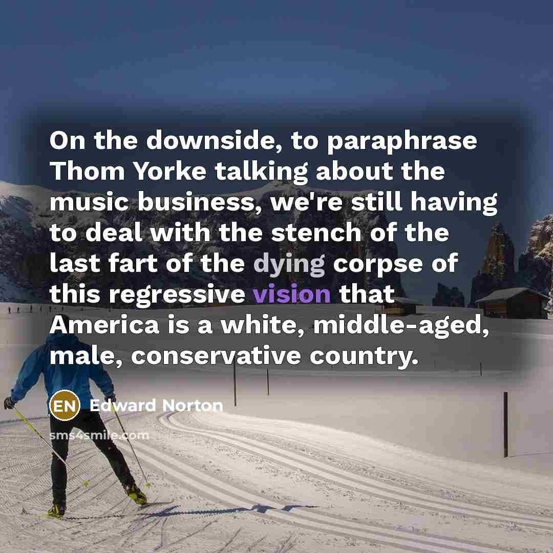 “On the downside, to paraphrase Thom Yorke talking about the music business, we're still having to deal with the stench of the last fart of the dying corpse of this regressive vision that America is a white, middle-aged, male, conservative country.” quote by Edward Norton