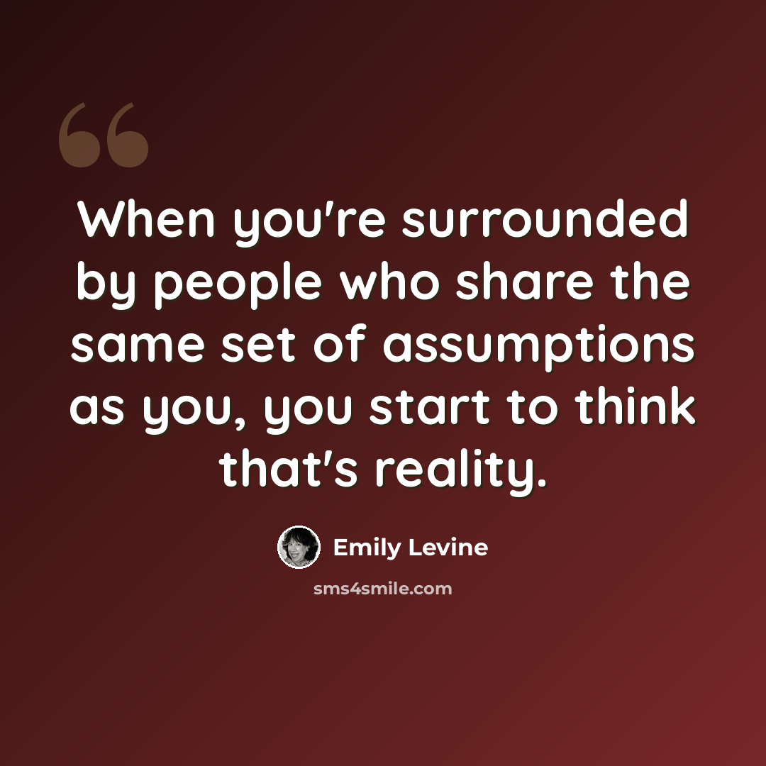 “When you're surrounded by people who share the same set of assumptions as you, you start to think that's reality.” quote by Emily Levine