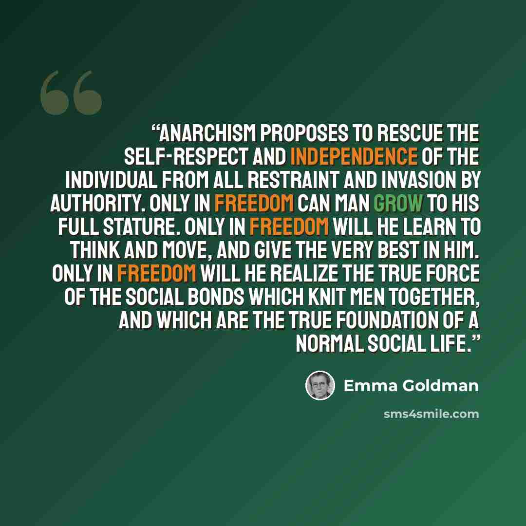 “Anarchism proposes to rescue the self-respect and independence of the individual from all restraint and invasion by authority. Only in freedom can man grow to his full stature. Only in freedom will he learn to think and move, and give the very best in him. Only in freedom will he realize the true…” quote by Emma Goldman