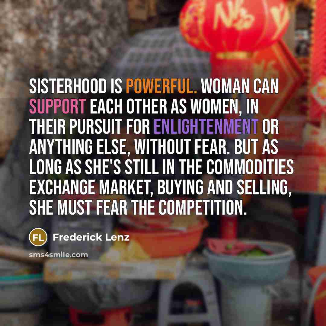 “Sisterhood is powerful. Woman can support each other as women, in their pursuit for enlightenment or anything else, without fear. But as long as she's still in the commodities exchange market, buying and selling, she must fear the competition.” quote by Frederick Lenz