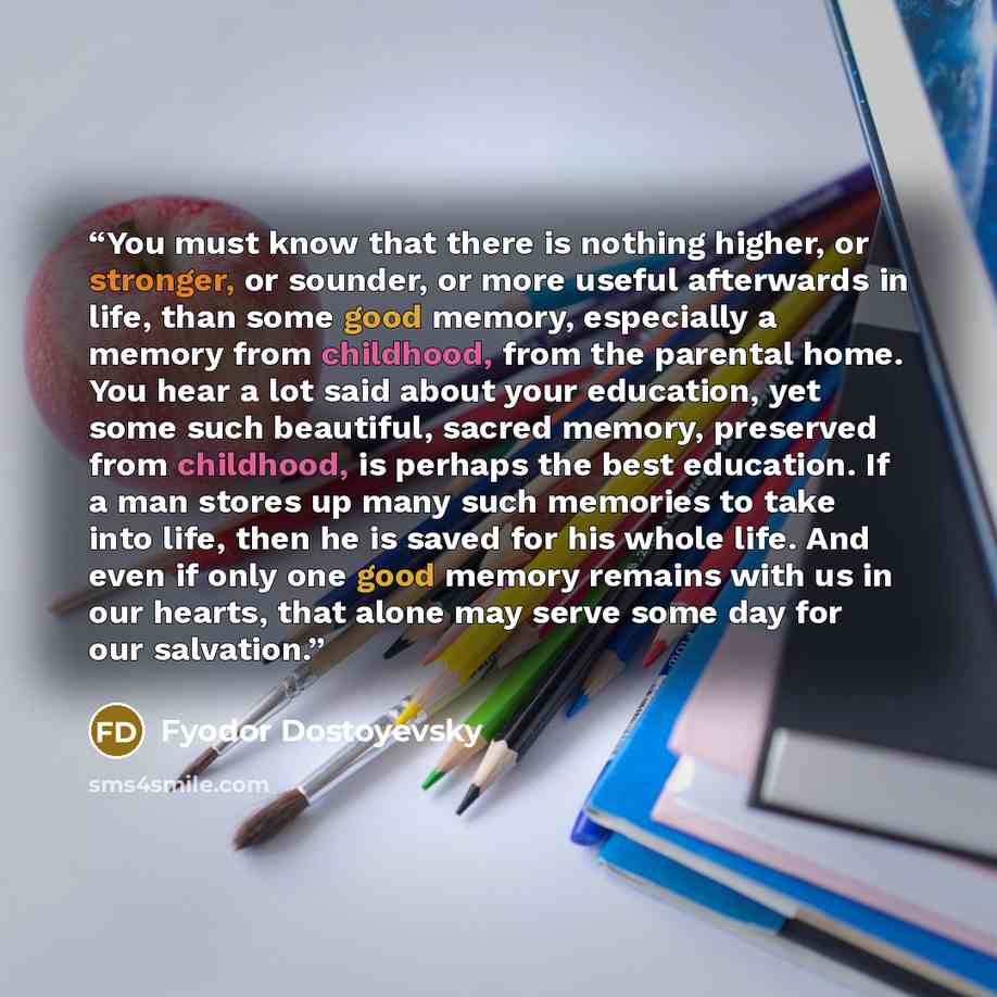 “You must know that there is nothing higher, or stronger, or sounder, or more useful afterwards in life, than some good memory, especially a memory from childhood, from the parental home. You hear a lot said about your education, yet some such beautiful, sacred memory, preserved from childhood, is…” quote by Fyodor Dostoyevsky