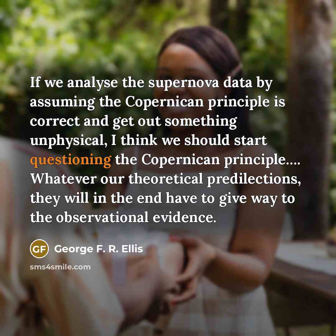 “If we analyse the supernova data by assuming the Copernican principle is correct and get out something unphysical, I think we should start questioning the Copernican principle…. Whatever our theoretical predilections, they will in the end have to give way to the observational evidence.” quote by George F. R. Ellis