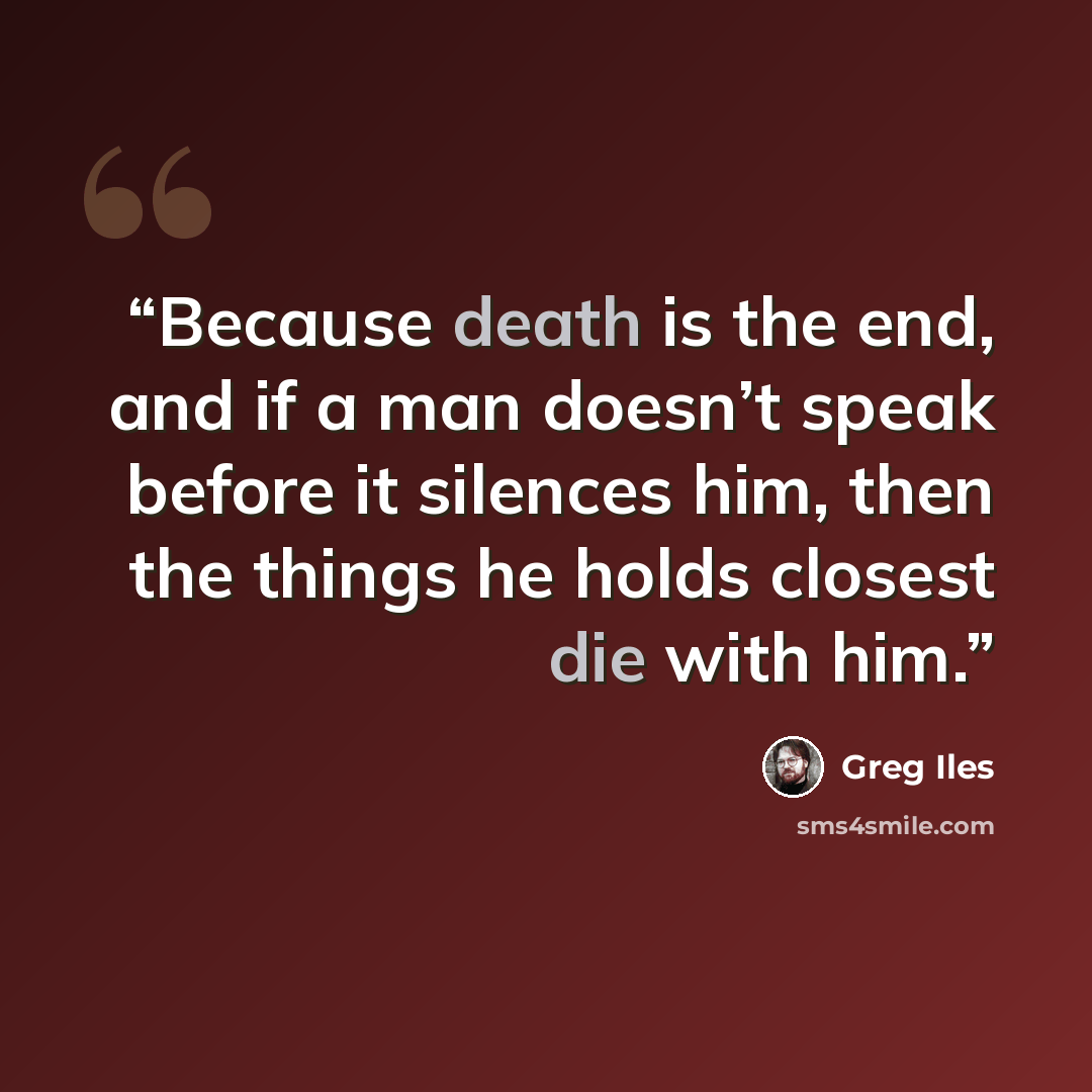 “Because death is the end, and if a man doesn’t speak before it silences him, then the things he holds closest die with him.” quote by Greg Iles