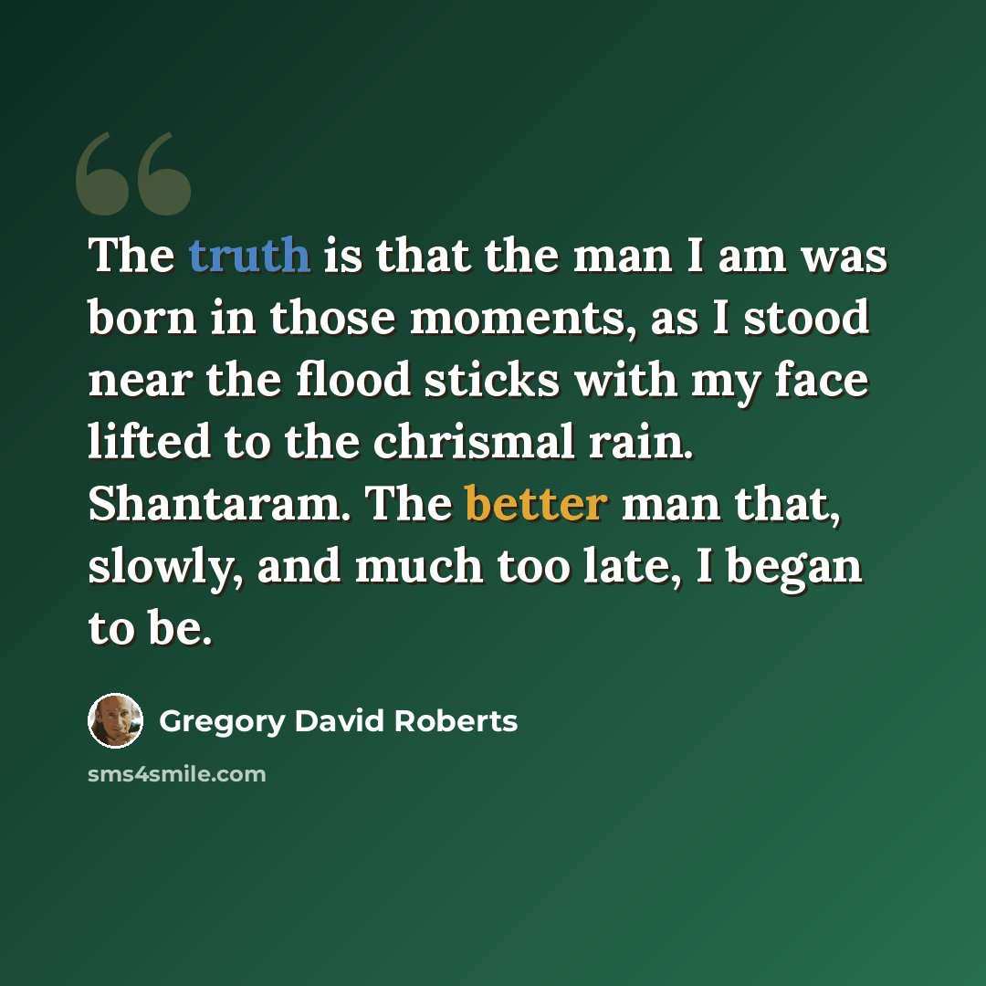 “The truth is that the man I am was born in those moments, as I stood near the flood sticks with my face lifted to the chrismal rain. Shantaram. The better man that, slowly, and much too late, I began to be.” quote by Gregory David Roberts