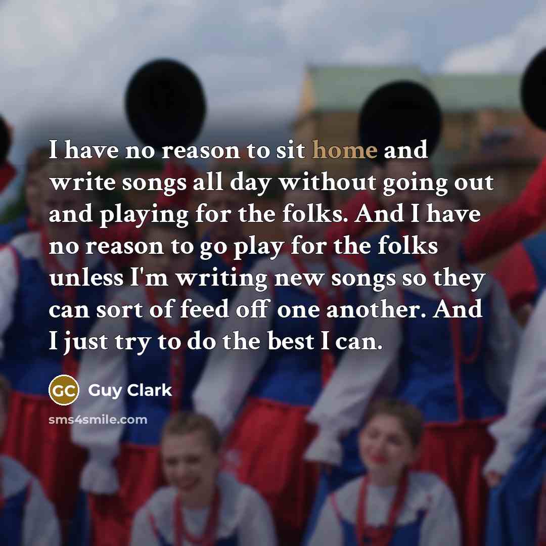 “I have no reason to sit home and write songs all day without going out and playing for the folks. And I have no reason to go play for the folks unless I'm writing new songs so they can sort of feed off one another. And I just try to do the best I can.” quote by Guy Clark