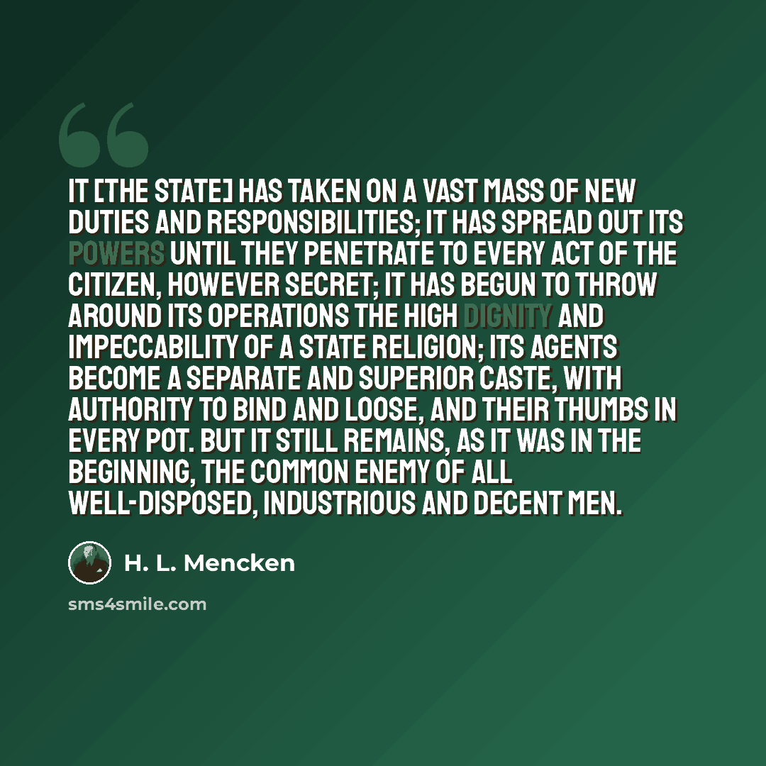 “It [the State] has taken on a vast mass of new duties and responsibilities; it has spread out its powers until they penetrate to every act of the citizen, however secret; it has begun to throw around its operations the high dignity and impeccability of a State religion; its agents become a…” quote by H. L. Mencken