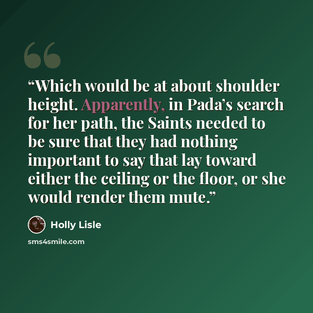 “Which would be at about shoulder height. Apparently, in Pada’s search for her path, the Saints needed to be sure that they had nothing important to say that lay toward either the ceiling or the floor, or she would render them mute.” quote by Holly Lisle
