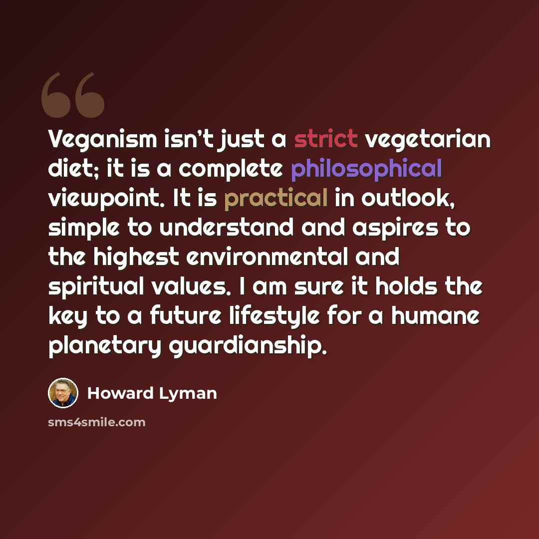 “Veganism isn’t just a strict vegetarian diet; it is a complete philosophical viewpoint. It is practical in outlook, simple to understand and aspires to the highest environmental and spiritual values. I am sure it holds the key to a future lifestyle for a humane planetary guardianship.” quote by Howard Lyman